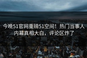 今晚51官网重磅51空间！热门当事人内幕真相大白，评论区炸了