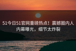 51今日51官网重磅热点！震撼圈内人内幕曝光，细节太炸裂