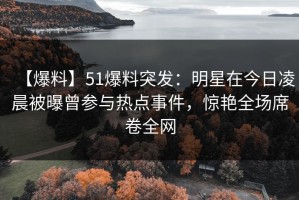 【爆料】51爆料突发：明星在今日凌晨被曝曾参与热点事件，惊艳全场席卷全网