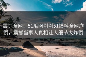 震惊全网！51瓜网刚刚51爆料全网炸裂，震撼当事人真相让人细节太炸裂
