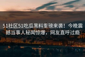 51社区51吃瓜黑料重磅来袭！今晚震撼当事人秘闻惊爆，网友直呼过瘾