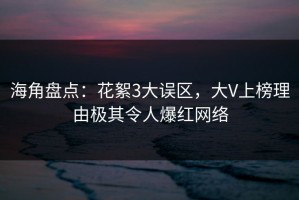 海角盘点：花絮3大误区，大V上榜理由极其令人爆红网络