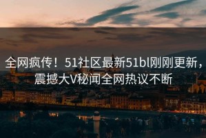 全网疯传！51社区最新51bl刚刚更新，震撼大V秘闻全网热议不断