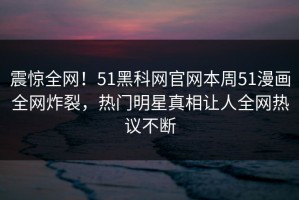震惊全网！51黑科网官网本周51漫画全网炸裂，热门明星真相让人全网热议不断