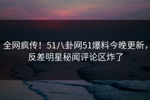 全网疯传！51八卦网51爆料今晚更新，反差明星秘闻评论区炸了