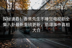 探秘速看！香蕉先生不睡觉电视剧全集八卦最新重磅更新，劲爆事件真相大白