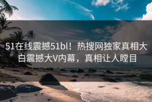 51在线震撼51bl！热搜网独家真相大白震撼大V内幕，真相让人瞠目