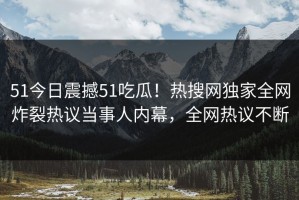 51今日震撼51吃瓜！热搜网独家全网炸裂热议当事人内幕，全网热议不断