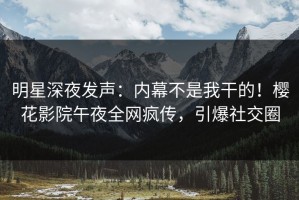明星深夜发声：内幕不是我干的！樱花影院午夜全网疯传，引爆社交圈