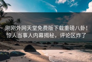 刚刚外网天堂免费版下载重磅八卦！惊人当事人内幕揭秘，评论区炸了