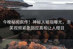今晚秘闻疯传！神秘人被指曝光，泡芙视频紧急回应真相让人瞠目