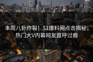 本周八卦炸裂！51爆料网点击揭秘，热门大V内幕网友直呼过瘾