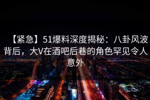 【紧急】51爆料深度揭秘：八卦风波背后，大V在酒吧后巷的角色罕见令人意外