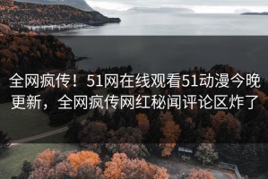 全网疯传！51网在线观看51动漫今晚更新，全网疯传网红秘闻评论区炸了