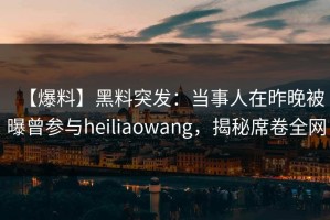 【爆料】黑料突发：当事人在昨晚被曝曾参与heiliaowang，揭秘席卷全网