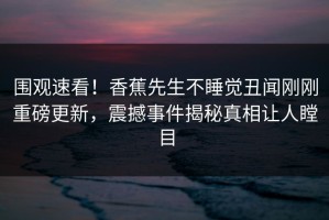 围观速看！香蕉先生不睡觉丑闻刚刚重磅更新，震撼事件揭秘真相让人瞠目