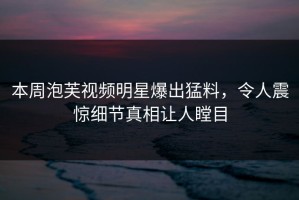 本周泡芙视频明星爆出猛料，令人震惊细节真相让人瞠目