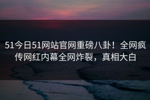 51今日51网站官网重磅八卦！全网疯传网红内幕全网炸裂，真相大白