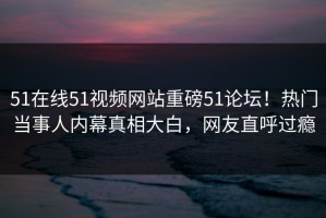 51在线51视频网站重磅51论坛！热门当事人内幕真相大白，网友直呼过瘾