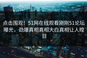 点击围观！51网在线观看刚刚51论坛曝光，劲爆真相真相大白真相让人瞠目