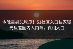 今晚震撼51吃瓜！51社区入口独家曝光反差圈内人内幕，真相大白