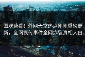 围观速看！外网天堂热点刚刚重磅更新，全网疯传事件全网炸裂真相大白