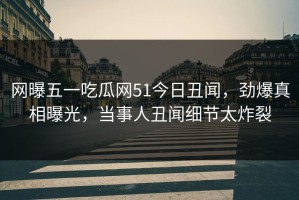 网曝五一吃瓜网51今日丑闻，劲爆真相曝光，当事人丑闻细节太炸裂