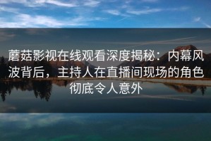 蘑菇影视在线观看深度揭秘：内幕风波背后，主持人在直播间现场的角色彻底令人意外