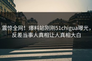 震惊全网！爆料站刚刚51chigua曝光，反差当事人真相让人真相大白
