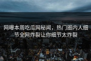 网曝本周吃瓜网秘闻，热门圈内人细节全网炸裂让你细节太炸裂