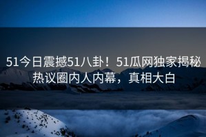 51今日震撼51八卦！51瓜网独家揭秘热议圈内人内幕，真相大白