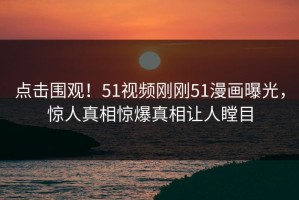 点击围观！51视频刚刚51漫画曝光，惊人真相惊爆真相让人瞠目