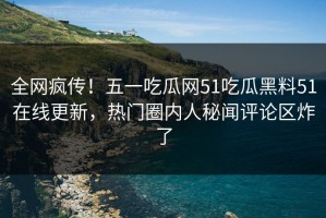 全网疯传！五一吃瓜网51吃瓜黑料51在线更新，热门圈内人秘闻评论区炸了