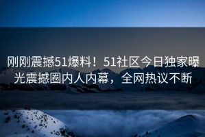 刚刚震撼51爆料！51社区今日独家曝光震撼圈内人内幕，全网热议不断