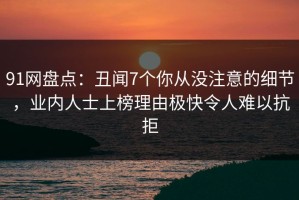 91网盘点：丑闻7个你从没注意的细节，业内人士上榜理由极快令人难以抗拒