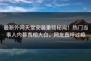 最新外网天堂安装重磅秘闻！热门当事人内幕真相大白，网友直呼过瘾