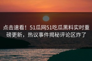 点击速看！51瓜网51吃瓜黑料实时重磅更新，热议事件揭秘评论区炸了