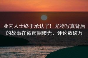 业内人士终于承认了！尤物写真背后的故事在微密圈曝光，评论数破万