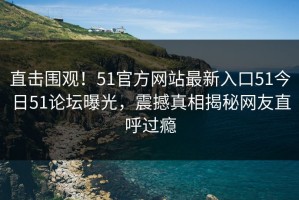 直击围观！51官方网站最新入口51今日51论坛曝光，震撼真相揭秘网友直呼过瘾