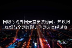 网曝今晚外网天堂安装秘闻，热议网红细节全网炸裂让你网友直呼过瘾