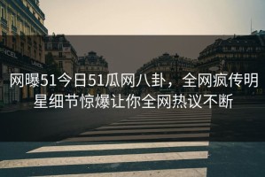 网曝51今日51瓜网八卦，全网疯传明星细节惊爆让你全网热议不断