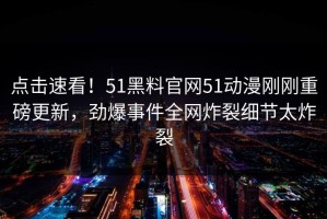 点击速看！51黑料官网51动漫刚刚重磅更新，劲爆事件全网炸裂细节太炸裂