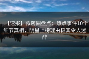 【速报】微密圈盘点：热点事件10个细节真相，明星上榜理由极其令人迷醉