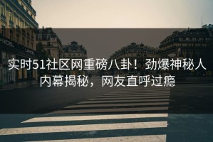 实时51社区网重磅八卦！劲爆神秘人内幕揭秘，网友直呼过瘾