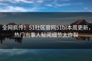 全网疯传！51社区官网51bl本周更新，热门当事人秘闻细节太炸裂