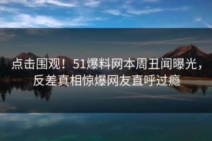 点击围观！51爆料网本周丑闻曝光，反差真相惊爆网友直呼过瘾