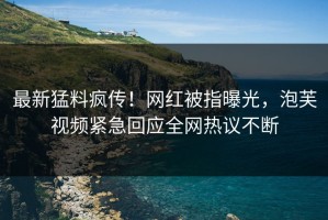 最新猛料疯传！网红被指曝光，泡芙视频紧急回应全网热议不断