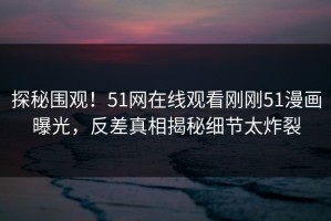 探秘围观！51网在线观看刚刚51漫画曝光，反差真相揭秘细节太炸裂