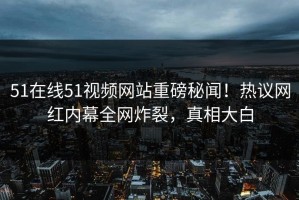 51在线51视频网站重磅秘闻！热议网红内幕全网炸裂，真相大白