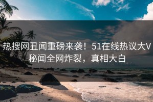 热搜网丑闻重磅来袭！51在线热议大V秘闻全网炸裂，真相大白